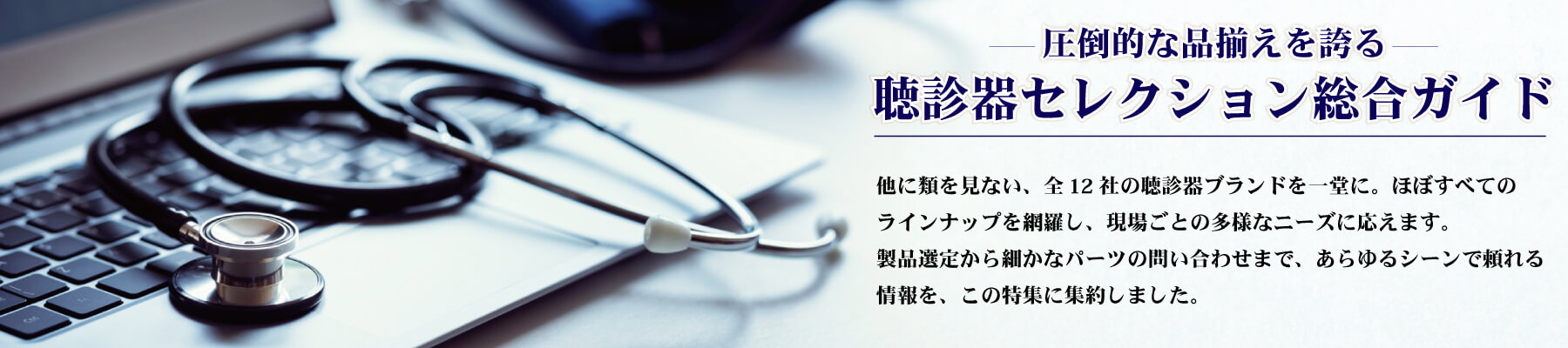 聴診器 - 他に類を見ない、全12社の聴診器ブランドを一堂に。主要モデルはもちろん、ほぼすべてのラインナップを網羅し、現場ごとの多様なニーズに応えます。さらに、各メーカーの聴診器部品も可能な限り掲載。製品選定から細かなパーツの問い合わせまで、あらゆるシーンで頼れる情報を、この特集に集約しました。